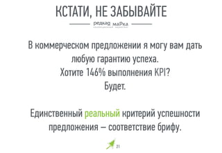 В коммерческом предложении я могу вам дать
любую гарантию успеха.
Хотите 146% выполнения KPI?
Будет.
Единственный реальный критерий успешности
предложения – соответствие брифу.
21
КСТАТИ, НЕ ЗАБЫВАЙТЕ
 