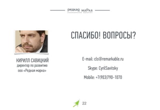 22
СПАСИБО! ВОПРОСЫ?
E-mail: cls@remarkable.ru
Skype: CyrilSavitsky
Mobile: +7(903)790-1070
КИРИЛЛ САВИЦКИЙ
директор по развитию
ооо «Редкая марка»
 