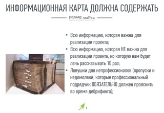 9
ИНФОРМАЦИОННАЯ КАРТА ДОЛЖНА СОДЕРЖАТЬ
•  Всю информацию, которая важна для
реализации проекта;
•  Всю информацию, которая НЕ важна для
реализации проекта, но которую вам будет
лень рассказывать 10 раз;
•  Ловушки для непрофессионалов (пропуски и
недомолвки, которые профессиональный
подрядчик ОБЯЗАТЕЛЬНО должен прояснить
во время дебрифинга);
 