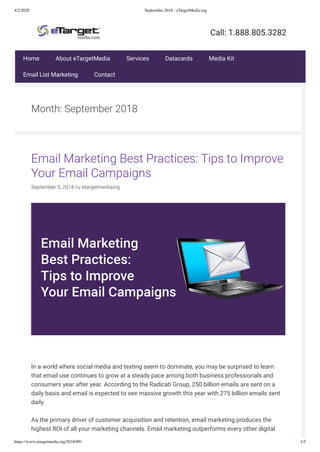 4/2/2020 September 2018 - eTargetMedia.org
https://www.etargetmedia.org/2018/09/ 1/5
Month: September 2018
Email Marketing Best Practices: Tips to Improve
Your Email Campaigns
September 5, 2018 by etargetmediaorg
 
In a world where social media and texting seem to dominate, you may be surprised to learn
that email use continues to grow at a steady pace among both business professionals and
consumers year after year. According to the Radicati Group, 250 billion emails are sent on a
daily basis and email is expected to see massive growth this year with 275 billion emails sent
daily.
As the primary driver of customer acquisition and retention, email marketing produces the
highest ROI of all your marketing channels. Email marketing outperforms every other digital
Home About eTargetMedia Services Datacards Media Kit
Email List Marketing Contact
 