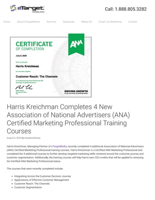 Harris Kreichman Completes 4 New
Association of National Advertisers (ANA)
Certi ed Marketing Professional Training
Courses
August 6, 2020 by etargetmediaorg
Harris Kreichman, Managing Partner of eTargetMedia, recently completed 4 additional Association of National Advertisers
(ANA) Certi ed Marketing Professional training courses. Harris Kreichman is a Certi ed ANA Marketing Professional and
completed the 4 additional courses to further develop targeted marketing skills centered around the customer journey and
customer segmentation. Additionally, the training courses will help Harris earn CEU credits that will be applied to renewing
his Certi ed ANA Marketing Professional status.
The courses that were recently completed include:
Integrating Across the Customer Decision Journey
Applications of Effective Customer Management
Customer Reach: The Channels
Customer Segmentation
Home About eTargetMedia Services Datacards Media Kit Email List Marketing Contact
 