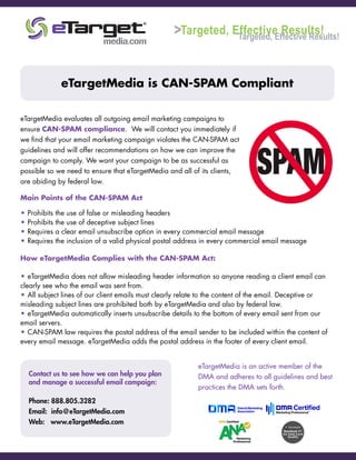eTargetMedia is CAN-SPAM Compliant
eTargetMedia evaluates all outgoing email marketing campaigns to
ensure CAN-SPAM compliance. We will contact you immediately if
we find that your email marketing campaign violates the CAN-SPAM act
guidelines and will offer recommendations on how we can improve the
campaign to comply. We want your campaign to be as successful as
possible so we need to ensure that eTargetMedia and all of its clients,
are abiding by federal law.
Main Points of the CAN-SPAM Act
• Prohibits the use of false or misleading headers
• Prohibits the use of deceptive subject lines
• Requires a clear email unsubscribe option in every commercial email message
• Requires the inclusion of a valid physical postal address in every commercial email message
How eTargetMedia Complies with the CAN-SPAM Act:
• eTargetMedia does not allow misleading header information so anyone reading a client email can
clearly see who the email was sent from.
• All subject lines of our client emails must clearly relate to the content of the email. Deceptive or
misleading subject lines are prohibited both by eTargetMedia and also by federal law.
• eTargetMedia automatically inserts unsubscribe details to the bottom of every email sent from our
email servers.
• CAN-SPAM law requires the postal address of the email sender to be included within the content of
every email message. eTargetMedia adds the postal address in the footer of every client email.
Contact us to see how we can help you plan
and manage a successful email campaign:
Phone: 888.805.3282
Email: info@eTargetMedia.com
Web: www.eTargetMedia.com
eTargetMedia is an active member of the
DMA and adheres to all guidelines and best
practices the DMA sets forth.
Targeted, Effective Results!Targeted, Effective Results!>
 