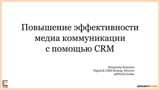 Повышение эффективности
медиа коммуникации
с помощью CRM
Владимир Коровин
Digital & CRM Strategy Director
AdWatch Isobar
 