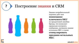 Построение знания и CRM
Знание потребительской
корзины даѐт нам
понимание
ключевого SKU
из продуктовой линейки
бренда, что позволяет
правильно построить
сообщение, построить знание
остальных SKU, а также
стимулировать
продажи остальных
SKU.
 