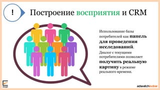 Построение восприятия и CRM
Использование базы
потребителей как панель
для проведения
исследований.
Диалог с текущими
потребителями позволяет
получить реальную
картину в режиме
реального времени.
 