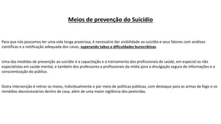 Meios de prevenção do Suicídio
Para que nós possamos ter uma vida longa prazerosa, é necessário dar visibilidade ao suicídio e seus fatores com análises
científicas e a notificação adequada dos casos, superando tabus e dificuldades burocráticas.
Uma das medidas de prevenção ao suicídio é a capacitação e o treinamento dos profissionais de saúde, em especial os não
especialistas em saúde mental, e também dos professores e profissionais da mídia para a divulgação segura de informações e a
conscientização do público.
Outra intervenção é retirar os meios, individualmente e por meio de políticas públicas, com destaque para as armas de fogo e os
remédios desnecessários dentro de casa, além de uma maior vigilância dos pesticidas.
 