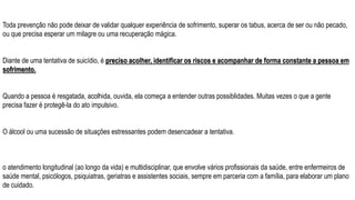 Toda prevenção não pode deixar de validar qualquer experiência de sofrimento, superar os tabus, acerca de ser ou não pecado,
ou que precisa esperar um milagre ou uma recuperação mágica.
Diante de uma tentativa de suicídio, é preciso acolher, identificar os riscos e acompanhar de forma constante a pessoa em
sofrimento.
Quando a pessoa é resgatada, acolhida, ouvida, ela começa a entender outras possiblidades. Muitas vezes o que a gente
precisa fazer é protegê-la do ato impulsivo.
O álcool ou uma sucessão de situações estressantes podem desencadear a tentativa.
o atendimento longitudinal (ao longo da vida) e multidisciplinar, que envolve vários profissionais da saúde, entre enfermeiros de
saúde mental, psicólogos, psiquiatras, geriatras e assistentes sociais, sempre em parceria com a família, para elaborar um plano
de cuidado.
 