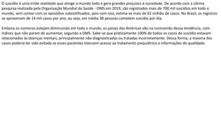 O suicídio é uma triste realidade que atinge o mundo todo e gera grandes prejuízos à sociedade. De acordo com a última
pesquisa realizada pela Organização Mundial da Saúde - OMS em 2019, são registrados mais de 700 mil suicídios em todo o
mundo, sem contar com os episódios subnotificados, pois com isso, estima-se mais de 01 milhão de casos. No Brasil, os registros
se aproximam de 14 mil casos por ano, ou seja, em média 38 pessoas cometem suicídio por dia.
Embora os números estejam diminuindo em todo o mundo, os países das Américas vão na contramão dessa tendência, com
índices que não param de aumentar, segundo a OMS. Sabe-se que praticamente 100% de todos os casos de suicídio estavam
relacionados às doenças mentais, principalmente não diagnosticadas ou tratadas incorretamente. Dessa forma, a maioria dos
casos poderia ter sido evitada se esses pacientes tivessem acesso ao tratamento psiquiátrico e informações de qualidade.
 