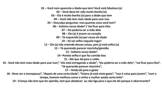 01 – Você nem aparenta a idade que tem! Você está fabuloso (a)
02 – Você deve ter sido muito bonito (a)
03 – Ela é muito bonita (o) para a idade que tem
04 – Você não tem mais idade para usar isso
05 – Desculpa perguntar, mas quantos anos você tem?
06 – Solteira nessa idade? / Vai ficar para titia
07 – Ela poderia ser a mãe dele
08 – Ele (a) é jovem no coração
09 – Tá esquecido (a) por causa da idade
10 – Só vai velho naquele lugar!
11 – Ele (a) não entende dessas coisas, pois já está velho (a)
12 – Tá querendo parecer mocinha/garotão
13 - Solteira nessa idade?
14 –Panela velha é que faz comida boa
15 - Até que dá para o caldo
16 - Você não tem mais idade para usar isso”, “ela está entregando a idade”, “ela poderia ser a mãe dele”, “vai ficar para titia”,
“tá querendo parecer mocinha”,
17 – Ainda dá para o gasto
18 - Deve ser a menopausa”, “depois de uma certa idade”, “fulana já está meio gasta”, “isso é coisa para jovem”, “com o
tempo, homem melhora como o vinho e mulher azeda como leite”
19 - Criança não tem que ter opinião, tem que obedecer ou não liga para o que ele diz porque é aborrecente?
 