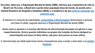 Em junho, deste ano, a Organização Mundial de Saúde (OMS), informou que a expectativa de vida no
Brasil é de 76,2 anos. o Brasil tem a quinta maior população idosa do mundo, de acordo com o
Instituto Brasileiro de Geografia e Estatística (IBGE), e a tendência é de que continue crescendo nos
próximos anos.
O etarismo é o conjunto de estereótipos, preconceitos e discriminações direcionados a pessoas
com base na idade, segundo descreve a Organização Mundial da Saúde (OMS).
Assim como o sexismo e o racismo são formas de discriminação baseadas em gênero e raça,
respectivamente. Ocorre quando indivíduos ou grupos são tratados de forma desigual ou
estereotipada com base na faixa etária, seja para mais jovens ou mais velhos.
A discriminação por idade pode trazer sérias consequências para a saúde, o bem-estar e os direitos
humanos.
 