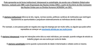 Pode apresentar-se de forma institucional, interpessoal ou autodirigido, de acordo com o Relatório Global sobre
Etarismo, realizado pela OMS e pela Organização das Nações Unidas (ONU), a partir do Escritório do Alto Comissário
das Nações Unidas para os Direitos Humanos (ACNUDH), em 2021.
O etarismo institucional refere-se às leis, regras, normas sociais, políticas e práticas de instituições que restringem
injustamente as oportunidades e prejudicam sistematicamente os indivíduos devido à idade.
Por exemplo, a uma pessoa pode ser negada uma vaga de emprego por ser muito velha, ou alguém que pode sofrer
represálias ao começar um movimento ativista por ser muito jovem.
O etarismo interpessoal, surge em interações entre dois ou mais indivíduos, por exemplo, quando colegas de estudo ou
trabalho julgam uns aos outros por conta da idade.
O etarismo autodirigido ocorre quando o preconceito de idade é interiorizado e voltado contra si mesmo.
 