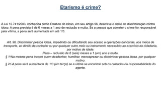 Etarismo é crime?
A Lei 10.741/2003, conhecida como Estatuto do Idoso, em seu artigo 96, descreve o delito de discriminação contra
idoso. A pena prevista é de 6 meses a 1 ano de reclusão e multa. Se a pessoa que cometer o crime for responsável
pela vítima, a pena será aumentada em até 1/3.
Art. 96. Discriminar pessoa idosa, impedindo ou dificultando seu acesso a operações bancárias, aos meios de
transporte, ao direito de contratar ou por qualquer outro meio ou instrumento necessário ao exercício da cidadania,
por motivo de idade:
Pena – reclusão de 6 (seis) meses a 1 (um) ano e multa.
§ 1oNa mesma pena incorre quem desdenhar, humilhar, menosprezar ou discriminar pessoa idosa, por qualquer
motivo.
§ 2o A pena será aumentada de 1/3 (um terço) se a vítima se encontrar sob os cuidados ou responsabilidade do
agente.
 