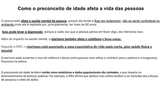 Como o preconceito de idade afeta a vida das pessoas
O preconceito afeta a saúde mental da pessoa, porque ela tende a ficar em isolamento, não se sente confortável no
ambiente onde ela é rejeitada por, principalmente, ter mais de 60 anos.
Isso pode levar à depressão, porque a cada vez que a pessoa pensa em fazer algo, ela interioriza isso.
Além do impacto na saúde mental, o etarismo também afeta o cotidiano e bem-estar.
Segundo a ONU, o etarismo está associado a uma expectativa de vida mais curta, pior saúde física e
mental.
O etarismo pode aumentar o risco de violência e abuso contra pessoas mais velhas e contribuir para a pobreza e a insegurança
financeira na velhice.
O preconceito de idade também molda como estatísticas e dados populacionais são coletados, o que impacta no
desenvolvimento de políticas públicas. Por exemplo, a ONU afirma que adultos mais velhos tendem a ser excluídos dos esforços
de pesquisa e coleta de dados
 