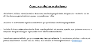 Como combater o etarismo
 Desenvolver políticas e leis com fins de diminuir a discriminação por idade, desigualdade e melhorar leis de
direitos humanos, principalmente, para a população mais velha;
 Modificar os instrumentos legislativos existentes que permitem a discriminação por idade;
 Inclusão de intervenções educacionais, desde a escola primária até o ensino superior, que ajudem a aumentar a
empatia e dissipar concepções equivocadas sobre diferentes faixas etárias;
 Investimentos em atividades que gerem contatos intergeracionais. O contato mais próximo e rotineiro de
pessoas de diferentes idades é uma das formas mais eficazes de reduzir preconceitos e estereótipos.
 