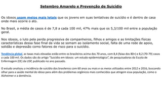 Setembro Amarelo e Prevenção de Suicídio
Os idosos usam meios mais letais que os jovens em suas tentativas de suicídio e é dentro de casa
onde mais ocorre o ato.
No Brasil, a média de casos é de 7,8 a cada 100 mil, 47% mais que os 5,3/100 mil entre a população
geral.
Nos idosos, o luto pela perda progressiva de companheiros, filhos e amigos e as limitações físicas
características dessa fase final da vida se somam ao isolamento social, falta de uma rede de apoio,
solidão e depressão como fatores de risco para o suicídio.
Tendência global, as taxas mais elevadas estão entre os brasileiros acima dos 70 anos, com 8,4 (faixa dos 80+) e 8,2 (70-79) casos
a cada 100 mil. Os dados são do artigo “Suicídio em idosos: um estudo epidemiológico”, de pesquisadoras da Escola de
Enfermagem (EE) da USP, publicado no ano passado.
O estudo analisou a incidência de suicídio dos brasileiros com 60 anos ou mais e os meios utilizados entre 2012 e 2016, buscando
olhar para a saúde mental do idoso para além dos problemas orgânicos mais conhecidos que atingem essa população, como o
Alzheimer e a demência.
 