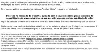 Ninguém quer acreditar que idoso sofra, porque idoso é fofo e feliz, como a criança e o adolescente,
em relação ao “tabu” que é o sofrimento psíquico é dos adultos.
Dizer que os velhos ou as crianças estão na “melhor idade” reforça a invisibilidade.
Inserção no mercado de trabalho, cuidado com a saúde mental e pleno exercício da
sexualidade são alguns dos fatores que permitiram essa melhor qualidade de vida.
Negar às pessoas o direito de trabalhar e viver sua sexualidade é esvaziá-las de seu papel de adulto.
Ainda existe uma idealização da figura do idoso na sociedade ocidental: ele é o bondoso, e seu papel é
cuidar dos netos. E isso se estende para a dor psíquica. “Ouse ele pensar em suicídio.”
Outro ponto importante são os números entre os idosos homens: eles não apenas são o grupo com a maior taxa de suicídio
(14,8/100 mil) como entre 2012 e 2016 houve um aumento de 2,8% nos casos. Já entre as mulheres idosas (2,6/100 mil), houve
uma redução de 10,3%. Também na população geral, o aumento foi exclusivo entre os homens.
As possíveis causas para essa diferença são o maior acesso dos homens aos meios mais letais e seus comportamentos de
competitividade e impulsividade, associados ao maior consumo de drogas e uma cultura de vergonha quando eles não
conseguem morrer.
As mulheres procuram mais os serviços de saúde e têm mais facilidade em lidar com os estigmas da saúde mental. Os papeis sociais,
o homem forte, não chora.
 