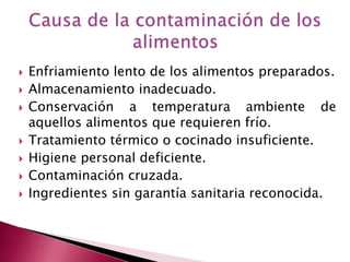  Enfriamiento lento de los alimentos preparados.
 Almacenamiento inadecuado.
 Conservación a temperatura ambiente de
aquellos alimentos que requieren frío.
 Tratamiento térmico o cocinado insuficiente.
 Higiene personal deficiente.
 Contaminación cruzada.
 Ingredientes sin garantía sanitaria reconocida.
 