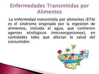 La enfermedad transmitida por alimentos (ETA)
es el síndrome originado por la ingestión de
alimentos, incluida el agua, que contienen
agentes etiológicos (microorganismos), en
cantidades tales que afectan la salud del
consumidor.
 