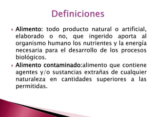  Alimento: todo producto natural o artificial,
elaborado o no, que ingerido aporta al
organismo humano los nutrientes y la energía
necesaria para el desarrollo de los procesos
biológicos.
 Alimento contaminado:alimento que contiene
agentes y/o sustancias extrañas de cualquier
naturaleza en cantidades superiores a las
permitidas.
 
