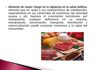  Alimento de mayor riesgo en la vigilancia en la salud pública:
alimento que en razón a sus características de composición,
especialmente en sus contenidos de nutrientes, Aw actividad
acuosa y pH, favorece el crecimiento microbiano; por
consiguiente, cualquier deficiencia en su proceso,
manipulación, conservación, transporte, distribución y
comercialización puede ocasionar trastornos a la salud del
consumidor.
 