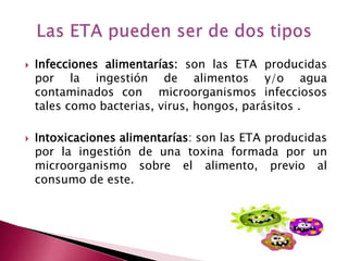  Infecciones alimentarías: son las ETA producidas
por la ingestión de alimentos y/o agua
contaminados con microorganismos infecciosos
tales como bacterias, virus, hongos, parásitos .
 Intoxicaciones alimentarías: son las ETA producidas
por la ingestión de una toxina formada por un
microorganismo sobre el alimento, previo al
consumo de este.
 