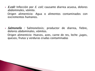  E.coli: Infección por E. coli; causante diarrea acuosa, dolores
abdominales, vómito.
Origen alimenticio: Agua o alimentos contaminados con
excrementos humanos.
 Salmonella : Salmonelosis; productor de diarrea, fiebre,
dolores abdominales, vómitos.
Origen alimenticio: Huevos, aves, carne de res, leche ,jugos,
quesos, frutas y verduras crudas contaminadas
 