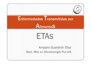 Enfermedades Transmitidas por
           Alimentos
           ETAS
             Amparo Gualdrón Díaz
    Bact,
    Bact, MSc en Microbiología PUJ-UIS
                               PUJ-
 