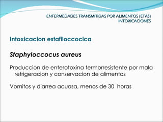 ENFERMEDADES TRANSMITIDAS POR ALIMENTOS (ETAS)
                                            INTOXICACIONES



Intoxicacion estafiloccocica

Staphyloccocus aureus
Produccion de enterotoxina termorresistente por mala
  refrigeracion y conservacion de alimentos

Vomitos y diarrea acuosa, menos de 30 horas
 