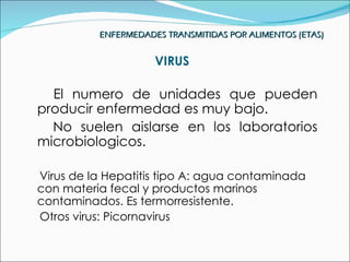 ENFERMEDADES TRANSMITIDAS POR ALIMENTOS (ETAS)


                     VIRUS

  El numero de unidades que pueden
producir enfermedad es muy bajo.
  No suelen aislarse en los laboratorios
microbiologicos.

Virus de la Hepatitis tipo A: agua contaminada
con materia fecal y productos marinos
contaminados. Es termorresistente.
Otros virus: Picornavirus
 