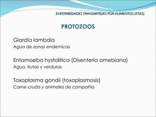ENFERMEDADES TRANSMITIDAS POR ALIMENTOS (ETAS)


                      PROTOZOOS

Giardia lambdia
Agua de zonas endemicas


Entamoeba hystolitica (Disenteria amebiana)
Agua, frutas y verduras


Toxoplasma gondii (toxoplasmosis)
Carne cruda y animales de compañia
 