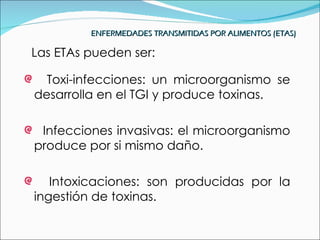 ENFERMEDADES TRANSMITIDAS POR ALIMENTOS (ETAS)

Las ETAs pueden ser:

  Toxi-infecciones: un microorganismo se
desarrolla en el TGI y produce toxinas.

 Infecciones invasivas: el microorganismo
produce por si mismo daño.

   Intoxicaciones: son producidas por la
ingestión de toxinas.
 