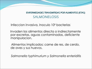 ENFERMEDADES TRANSMITIDAS POR ALIMENTOS (ETAS)

               SALMONELOSIS

Infeccion invasiva, Inoculo 108 bacterias

Invaden los alimentos directa o indirectamente
por excretas, aguas contaminadas, deficiente
manipulacion.

Alimentos implicados: carne de res, de cerdo,
de aves y sus huevos.

Salmonella typhimurium y Salmonella enteriditis
 