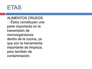 ETAS
ALIMENTOS CRUDOS
Éstos constituyen una
parte importante en la
transmisión de
microorganismos
dentro de la cocina, ya
que son la herramienta
importante de limpieza,
pero también de
contaminación.
 