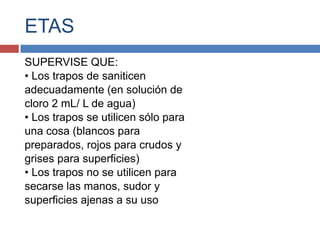 ETAS
SUPERVISE QUE:
• Los trapos de saniticen
adecuadamente (en solución de
cloro 2 mL/ L de agua)
• Los trapos se utilicen sólo para
una cosa (blancos para
preparados, rojos para crudos y
grises para superficies)
• Los trapos no se utilicen para
secarse las manos, sudor y
superficies ajenas a su uso
 
