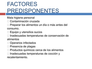 FACTORES
PREDISPONENTES
Mala higiene personal
Contaminación cruzada
Preparar los alimentos un día o más antes del
consumo.
Equipo y utensilios sucios
Inadecuadas temperaturas de conservación de
alimentos
Operarios infectados
Presencia de plagas
Productos químicos cerca de los alimentos
Inadecuadas temperaturas de cocción y
recalentamiento.
 