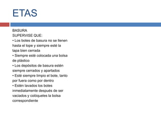 ETAS
BASURA
SUPERVISE QUE:
• Los botes de basura no se llenen
hasta el tope y siempre esté la
tapa bien cerrada
• Siempre esté colocada una bolsa
de plástico
• Los depósitos de basura estén
siempre cerrados y apartados
• Esté siempre limpio el bote, tanto
por fuera como por dentro
• Estén lavados los botes
inmediatamente después de ser
vaciados y colóqueles la bolsa
correspondiente
 