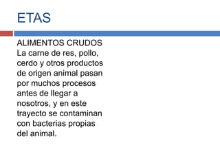 ETAS
ALIMENTOS CRUDOS
La carne de res, pollo,
cerdo y otros productos
de origen animal pasan
por muchos procesos
antes de llegar a
nosotros, y en este
trayecto se contaminan
con bacterias propias
del animal.
 