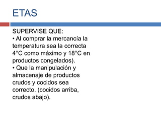 ETAS
SUPERVISE QUE:
• Al comprar la mercancía la
temperatura sea la correcta
4°C como máximo y 18°C en
productos congelados).
• Que la manipulación y
almacenaje de productos
crudos y cocidos sea
correcto. (cocidos arriba,
crudos abajo).
 