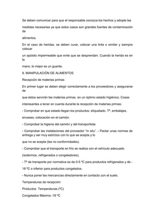 Se deben comunicar para que el responsable conozca los hechos y adopte las
medidas necesarias ya que estos casos son grandes fuentes de contaminación
de
alimentos.
En el caso de heridas, se deben curar, colocar una tirita o similar y siempre
colocar
un apósito impermeable que evite que se desprendan. Cuando la herida es en
la
mano, lo mejor es un guante.
8. MANIPULACIÓN DE ALIMENTOS
Recepción de materias primas
En primer lugar se deben elegir correctamente a los proveedores y asegurarse
de
que éstos servirán las materias primas en un óptimo estado higiénico. Cosas
interesantes a tener en cuenta durante la recepción de materias primas:
- Comprobar en que estado llegan los productos: etiquetado, Tª, embalajes,
envases, colocación en el camión.
- Comprobar la higiene del camión y del transportista
- Comprobar las instalaciones del proveedor “in situ”. - Pactar unas normas de
entrega y ser muy estrictos con lo que se acepta y lo
que no se acepta (las no conformidades).
- Comprobar que el transporte en frío se realiza con el vehículo adecuado
(isotermos, refrigerados o congeladores).
- Tª de transporte por normativa es de 0-5 ºC para productos refrigerados y de -
18 ºC o inferior para productos congelados.
- Nunca poner las mercancías directamente en contacto con el suelo.
Temperaturas de recepción:
Productos Temperaturas (ºC)
Congelados Máxima -18 ºC
 