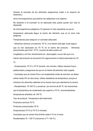 Gracias al cocinado de los alimentos aseguramos matar a la mayoría de
bacterias y
otros microorganismos que podrían ser peligrosos si se ingieren.
No obstante si el cocinado no es adecuado éste puede ayudar aún más al
desarrollo
de microorganismos patógenos. En general, lo más importante es que la
temperatura adecuada llegue al centro del alimento, que es la zona más
peligrosa.
Temperaturas para asegurar un cocinado adecuado:
- Alimentos cárnicos a la plancha: 70 ºC, si el interior está algo crudo seguro
que no han alcanzado los 70 ºC en el centro del producto. - Alimentos
precocinados para freír: 70 ºC, muchos de ellos suelen ser
congelados y se fríen directamente sin descongelar, es por ello que si el
interior del producto se encuentra frío seguramente no habrá alcanzado los 70
ºC.
- Ovoproductos: 75 ºC o 70 ºC durante dos minutos. Utilizar siempre huevo
pasteurizado y asegurarse de que en el interior del alimento está cuajado.
- Cocinados que se comen fríos o se recalentarán antes de servirlos: se deben
enfriar hasta 4ºC en dos horas. Utilizar abatidores de temperatura, porque al
introducir los alimentos calientes en la nevera hace que calentemos la nevera.
- Recalentados: 70-100 ºC y conservar por encima de 65 ºC. Se recomienda
que la temperatura de recalentado sea superior a 70 ºC, recomendándose
temperaturas alrededor de 100 ºC.
Tipo de producto Temperatura del tratamiento
Productos cárnicos 70 ºC
Productos precocinados 70 ºC
Ovoproductos 75 ºC (o 70 ºC 2 minutos)
Cocinados que se comen fríos Enfriar hasta 4 ºC en 2 horas
Recalentados 70 - 100 ºC (conservar a Tª > 65 ºC)
 