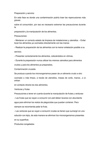 Preparación y servicio
En esta fase es donde una contaminación podría traer las repercusiones más
graves
sobre el consumidor, por eso es necesario extremar las precauciones durante
la
preparación y la manipulación de los alimentos.
Precauciones:
- Mantener un correcto estado de limpieza de instalaciones y utensilios. - Evitar
tocar los alimentos ya cocinados directamente con las manos
- Realizar la preparación de los alimentos con la menor antelación posible a su
servicio.
- Presentar correctamente los alimentos, colocándolos en vitrinas.
- Durante la preparación nunca utilizar los mismos utensilios para alimentos
crudos y para los alimentos ya preparados.
Contaminación cruzada
Se produce cuando los microorganismos pasan de un alimento crudo a otro
cocinado o más limpio, a través de utensilios, mesas de corte, manos…o si
entran
en contacto directo los dos alimentos.
Verduras y frutas
Precauciones a tener en cuenta durante la manipulación de frutas y verduras:
- Las frutas que se vayan a consumir con piel deben lavarse con abundante
agua para eliminar los restos de plaguicidas que puedan contener. Pero
siempre se recomienda pelar la fruta.
- Las verduras que se vayan a consumir crudas se tienen que sumergir en una
solución con lejía, de esta manera se eliminan los microorganismos presentes
en su superficie.
Productos congelados
 