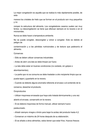La mejor congelación es aquella que se realiza lo más rápidamente posible, de
esta
manera los cristales de hielo que se forman en el producto son muy pequeños
y no
rompen la estructura del alimento. Los congeladores caseros suelen ser muy
lentos. La descongelación se tiene que efectuar siempre en la nevera o en el
microondas.
Nunca se debe hacer a temperatura ambiente.
No se puede congelar, descongelar y volver a congelar. Esto es debido al
peligro de
contaminación y a las pérdidas nutricionales y de textura que padecería el
alimento.
Conservas
- Sólo se deben utilizar conservas industriales
- Antes de abrir una lata se debe limpiar por fuera
- La lata debe estar en buenas condiciones (no oxidada, sin golpes o
abombamientos).
- La parte que no se consuma se debe trasladar a otro recipiente limpio que se
pueda tapar y guardarlo en la nevera.
- Cuando se detecte alguna anomalía referente al envase o al contenido de la
conserva, desechar el producto.
Ovoproductos
- Utilizar mayonesa envasada que haya sido tratada térmicamente y una vez
abierto el envase, conservarlo en la nevera.
- Si se elabora mayonesa de forma manual, utilizar siempre huevo
pasteurizado.
- Añadir siempre vinagre o limón para bajar la acidez del producto hasta 4,2.
- Conservar un máximo de 24 horas después de su elaboración.
- Si se añade a otros alimentos, estos tienen que estar fríos. Huevos frescos
 