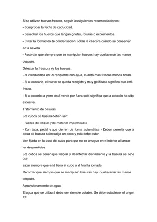 Si se utilizan huevos frescos, seguir las siguientes recomendaciones:
- Comprobar la fecha de caducidad.
- Desechar los huevos que tengan grietas, roturas o excrementos.
- Evitar la formación de condensación sobre la cáscara cuando se conservan
en la nevera.
- Recordar que siempre que se manipulan huevos hay que lavarse las manos
después.
Detectar la frescura de los huevos:
- Al introducirlos en un recipiente con agua, cuanto más frescos menos flotan
- Si al cascarlo, el huevo se queda recogido y muy gelificado significa que está
fresco.
- Si al cocerlo la yema está verde por fuera sólo significa que la cocción ha sido
excesiva.
Tratamiento de basuras
Los cubos de basura deben ser:
- Fáciles de limpiar y de material impermeable
- Con tapa, pedal y que cierren de forma automática - Deben permitir que la
bolsa de basura sobresalga un poco y ésta debe estar
bien fijada en la boca del cubo para que no se arrugue en el interior al lanzar
los desperdicios.
Los cubos se tienen que limpiar y desinfectar diariamente y la basura se tiene
que
sacar siempre que esté lleno el cubo o al final la jornada.
Recordar que siempre que se manipulen basuras hay que lavarse las manos
después.
Aprovisionamiento de agua
El agua que se utilizará debe ser siempre potable. Se debe establecer el origen
del
 