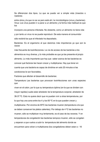 Se diferencian dos tipos. La que se puede ver a simple vista (insectos o
roedores
entre otros y la que no se ve pero está ahí, la microbiológica (virus y bacterias).
Virus: Los virus pueden ir a parar a un alimento y la forma más habitual es que
los
incorpore una persona infectada. No obstante, como un alimento no tiene vida
y por tanto un virus no se puede reproducir. De esta manera el consumidor
sólo recibirá los que el infectado ha depositado.
Bacterias: Es el organismo al que daremos más importancia ya que son la
causa
más frecuente de toxiinfecciones. La vía de acceso de las bacterias a los
alimentos es muy diversa, y lo más probable es que ya las presente el propio
alimento. Lo más importante que hay que saber acerca de las bacterias es
conocer qué factores las hacen crecer y multiplicarse. Hay que tener en
cuenta que una bacteria es capaz de dividirse en solo 20 minutos si las
condiciones le son favorables.
Factores que afectan al desarrollo de bacterias:
Temperatura Las bacterias que provocan toxiinfecciones son unas especies
que
viven en el colon, por lo que su temperatura óptima (en la que se dividen con
mayor rapidez) suele estar alrededor de la temperatura corporal, alrededor de
36-37 ºC. Esto no quiere decir que no puedan vivir a otras temperaturas, por
lo que hay una zona entre los 4 y los 65 ºC en la que pueden crecer y
multiplicarse. Por encima de 65ºC las bacterias mueren (temperatura a la que
se deben conservar los platos calientes). Por debajo de 4 ºC las bacterias no
mueren, sólo se multiplican muy lentamente, es el caso de las neveras. Y en
temperaturas de congelación las bacterias tampoco mueren, sólo se congelan
y esperan a que vuelva a subir la temperatura del alimento donde se
encuentran para volver a multiplicarse (los congeladores deben estar a - 18
 