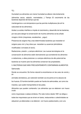 ºC).
Humedad Los alimentos con menor humedad se alteran más lentamente
(alimentos secos, salazón, mermeladas…) Tiempo El crecimiento de las
bacterias depende del tiempo que las
mantengamos a una temperatura que las permita multiplicarse (de ahí la
caducidad de los alimentos).
Acidez La acidez interfiere e impide el crecimiento y desarrollo de las bacterias,
por eso para alargar la conservación de muchos alimentos se les añade
vinagre o limón (mayonesa, escabeches…yogur)
Presencia de oxígeno Hay unas determinadas bacterias que necesitan el
oxígeno para vivir y hay otras que necesitan su ausencia (atmósferas
modificadas o envases al vacío).
Radiaciones, presión y campos eléctricos: Las nuevas tecnologías en la
conservación de alimentos están demostrando que sometiendo los alimentos
a radiaciones, a altas presiones o a campos eléctricos de alto potencial las
bacterias se mueren pero los alimentos conservan las propiedades.
5. BACTERIAS QUE MÁS FRECUENTEMENTE CONTAMINAN ALIMENTOS
Salmonella
Donde se encuentra: De forma natural la encontramos en las aves de corral y
en
animales domésticos, por extensión también se encuentra en la cáscara de
los huevos. El hombre también puede ser fuente de salmonellas, así como los
insectos, que suelen transportarla en las patas.
Alimentos que pueden contenerla: Los alimentos que se elaboran con huevo
crudo
como mayonesas o salsas similares. Por este motivo desde 1991 se obliga a
todas las mayonesas que se sirven en bares, restaurantes o colectividades se
adquieran ya elaboradas o se elaboren con huevo pasteurizado y con una
 