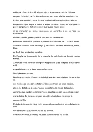 acidez de cómo mínimo 4,2 además de no almacenarse más de 24 horas
después de la elaboración. Otros alimentos asociados a la Salmonella son las
tortillas, que es debido a que durante su elaboración no se ha alcanzado una
temperatura que llegue a matar a estas bacterias. Cualquier manipulador
puede ser portador de Salmonella lo cual puede inducir a que
si se manipulan de forma inadecuada los alimentos o no se haga un
tratamiento
térmico posterior, puede provocar también una salmonelosis.
Periodo de incubación: precoces a partir de 8 h. comunes de 12 horas a 3 días.
Síntomas: Diarrea, dolor de barriga y de cabeza, nauseas, escalofríos, fiebre.
Dura
de 2 a 6 días o más si se complica.
En España fue la causante de la mayoría de toxiinfecciones durante mucho
tiempo.
A menudo suele provocar un ingreso hospitalario. Si se complica o el paciente
está
muy debilitado puede llegar a causar la muerte.
Staphylococcus aureus
Donde se encuentra: Es una bacteria típica de los manipuladores de alimentos
ya
que muchos de ellos son portadores. Se encuentra en las fosas nasales,
alrededor de la boca o en las manos, concretamente debajo de las uñas.
Alimentos que pueden contenerlo: Todos aquellos que son susceptibles de ser
manipulados. Se tiene que prestar atención sobretodo en no romper la
cadena del frío.
Periodo de incubación: Muy corto porque el que contamina no es la bacteria,
sino
que es la toxina que produce. Es de 2 a 6 horas.
Síntomas: Vómitos, diarreas y nauseas. Suele durar de 1 a 2 días.
 