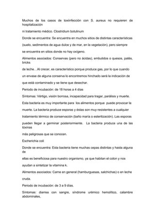 Muchos de los casos de toxiinfección con S. aureus no requieren de
hospitalización
ni tratamiento médico. Clostridium botulinum
Donde se encuentra: Se encuentra en muchos sitios de distintas características
(suelo, sedimentos de agua dulce y de mar, en la vegetación), pero siempre
se encuentra en sitios donde no hay oxígeno.
Alimentos asociados: Conservas (pero no ácidas), embutidos o quesos, patés,
bricks
de leche…Al crecer, es característico porque produce gas, por lo que cuando
un envase de alguna conserva lo encontremos hinchado será la indicación de
que está contaminado y se tiene que desechar.
Periodo de incubación: de 18 horas a 4 días
Síntomas: Vértigo, visión borrosa, incapacidad para tragar, parálisis y muerte.
Esta bacteria es muy importante para los alimentos porque puede provocar la
muerte. La bacteria produce esporas y éstas son muy resistentes a cualquier
tratamiento térmico de conservación (baño maría o esterilización). Las esporas
pueden llegar a germinar posteriormiente. La bacteria produce una de las
tóxinas
más peligrosas que se conocen.
Escherichia coli
Donde se encuentra: Esta bacteria tiene muchas cepas distintas y hasta alguna
de
ellas es beneficiosa para nuestro organismo, ya que habitan el colon y nos
ayudan a sintetizar la vitamina k.
Alimentos asociados: Carne en general (hamburguesas, salchichas) o en leche
cruda.
Periodo de incubación: de 3 a 9 días.
Síntomas: diarrea con sangre, síndrome urémico hemolítico, calambre
abdominales,
 