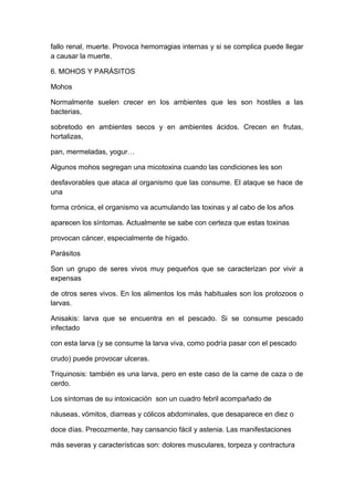 fallo renal, muerte. Provoca hemorragias internas y si se complica puede llegar
a causar la muerte.
6. MOHOS Y PARÁSITOS
Mohos
Normalmente suelen crecer en los ambientes que les son hostiles a las
bacterias,
sobretodo en ambientes secos y en ambientes ácidos. Crecen en frutas,
hortalizas,
pan, mermeladas, yogur…
Algunos mohos segregan una micotoxina cuando las condiciones les son
desfavorables que ataca al organismo que las consume. El ataque se hace de
una
forma crónica, el organismo va acumulando las toxinas y al cabo de los años
aparecen los síntomas. Actualmente se sabe con certeza que estas toxinas
provocan cáncer, especialmente de hígado.
Parásitos
Son un grupo de seres vivos muy pequeños que se caracterizan por vivir a
expensas
de otros seres vivos. En los alimentos los más habituales son los protozoos o
larvas.
Anisakis: larva que se encuentra en el pescado. Si se consume pescado
infectado
con esta larva (y se consume la larva viva, como podría pasar con el pescado
crudo) puede provocar ulceras.
Triquinosis: también es una larva, pero en este caso de la carne de caza o de
cerdo.
Los síntomas de su intoxicación son un cuadro febril acompañado de
náuseas, vómitos, diarreas y cólicos abdominales, que desaparece en diez o
doce días. Precozmente, hay cansancio fácil y astenia. Las manifestaciones
más severas y características son: dolores musculares, torpeza y contractura
 
