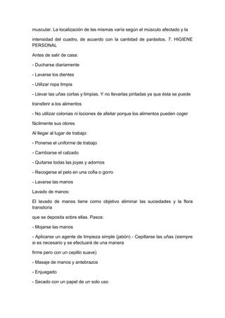 muscular. La localización de las mismas varía según el músculo afectado y la
intensidad del cuadro, de acuerdo con la cantidad de parásitos. 7. HIGIENE
PERSONAL
Antes de salir de casa:
- Ducharse diariamente
- Lavarse los dientes
- Utilizar ropa limpia
- Llevar las uñas cortas y limpias. Y no llevarlas pintadas ya que ésta se puede
transferir a los alimentos
- No utilizar colonias ni lociones de afeitar porque los alimentos pueden coger
fácilmente sus olores
Al llegar al lugar de trabajo:
- Ponerse el uniforme de trabajo
- Cambiarse el calzado
- Quitarse todas las joyas y adornos
- Recogerse el pelo en una cofia o gorro
- Lavarse las manos
Lavado de manos:
El lavado de manos tiene como objetivo eliminar las suciedades y la flora
transitoria
que se deposita sobre ellas. Pasos:
- Mojarse las manos
- Aplicarse un agente de limpieza simple (jabón) - Cepillarse las uñas (siempre
si es necesario y se efectuará de una manera
firme pero con un cepillo suave)
- Masaje de manos y antebrazos
- Enjuagado
- Secado con un papel de un solo uso
 