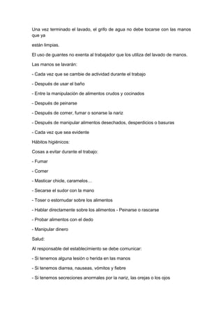 Una vez terminado el lavado, el grifo de agua no debe tocarse con las manos
que ya
están limpias.
El uso de guantes no exenta al trabajador que los utiliza del lavado de manos.
Las manos se lavarán:
- Cada vez que se cambie de actividad durante el trabajo
- Después de usar el baño
- Entre la manipulación de alimentos crudos y cocinados
- Después de peinarse
- Después de comer, fumar o sonarse la nariz
- Después de manipular alimentos desechados, desperdicios o basuras
- Cada vez que sea evidente
Hábitos higiénicos:
Cosas a evitar durante el trabajo:
- Fumar
- Comer
- Masticar chicle, caramelos…
- Secarse el sudor con la mano
- Toser o estornudar sobre los alimentos
- Hablar directamente sobre los alimentos - Peinarse o rascarse
- Probar alimentos con el dedo
- Manipular dinero
Salud:
Al responsable del establecimiento se debe comunicar:
- Si tenemos alguna lesión o herida en las manos
- Si tenemos diarrea, nauseas, vómitos y fiebre
- Si tenemos secreciones anormales por la nariz, las orejas o los ojos
 